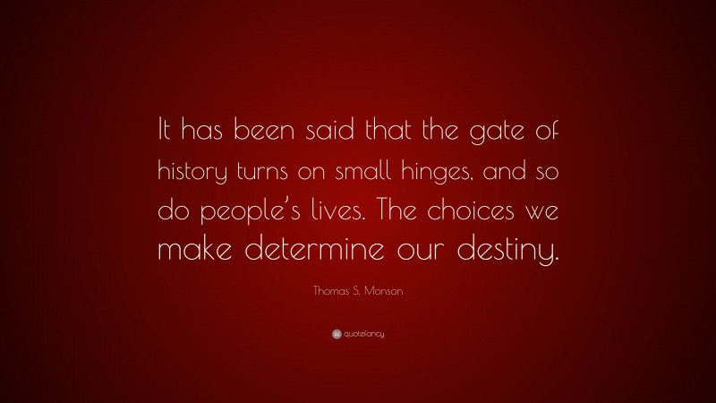 Thomas S. Monson Quote: “It has been said that the gate of history turns on small hinges, and so do people’s lives. The choices we make determine our destiny.”