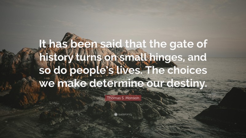 Thomas S. Monson Quote: “It has been said that the gate of history turns on small hinges, and so do people’s lives. The choices we make determine our destiny.”