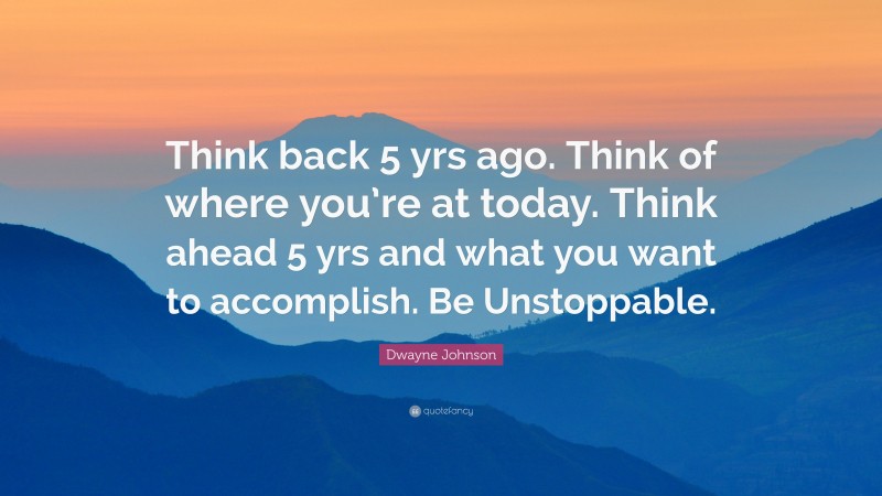 Dwayne Johnson Quote: “Think back 5 yrs ago. Think of where you’re at today. Think ahead 5 yrs and what you want to accomplish. Be Unstoppable.”