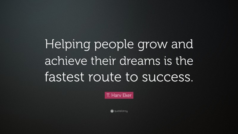 T. Harv Eker Quote: “Helping people grow and achieve their dreams is the fastest route to success.”