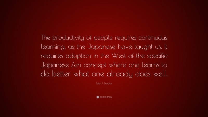 Peter F. Drucker Quote: “The productivity of people requires continuous learning, as the Japanese have taught us. It requires adoption in the West of the specific Japanese Zen concept where one learns to do better what one already does well.”