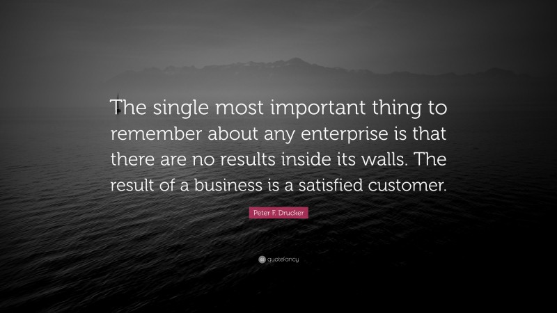 Peter F. Drucker Quote: “The single most important thing to remember about any enterprise is that there are no results inside its walls. The result of a business is a satisfied customer.”