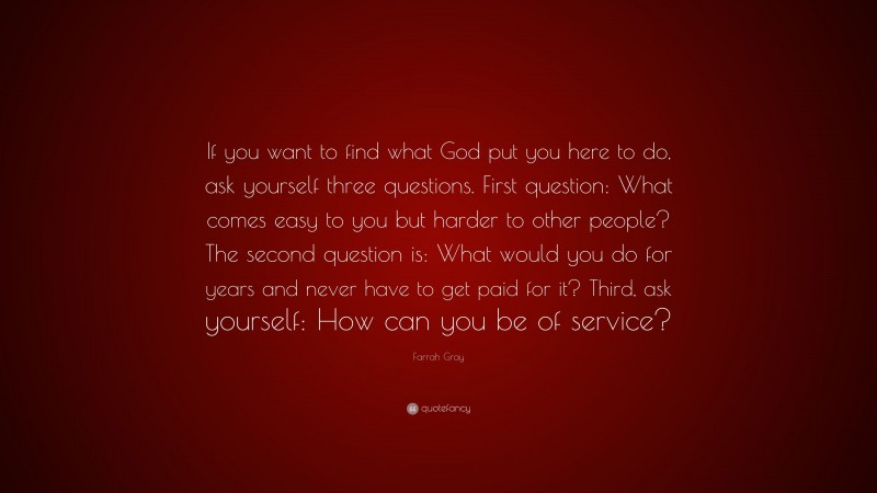 Farrah Gray Quote: “If you want to find what God put you here to do, ask yourself three questions. First question: What comes easy to you but harder to other people? The second question is: What would you do for years and never have to get paid for it? Third, ask yourself: How can you be of service?”