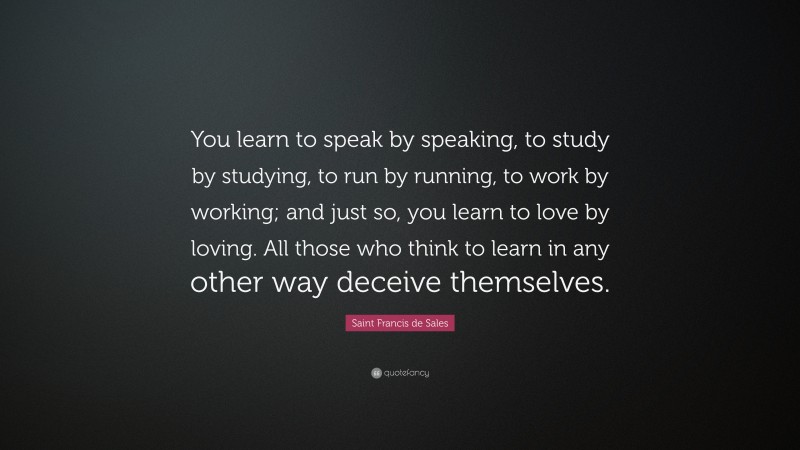 Saint Francis de Sales Quote: “You learn to speak by speaking, to study by studying, to run by running, to work by working; and just so, you learn to love by loving. All those who think to learn in any other way deceive themselves.”