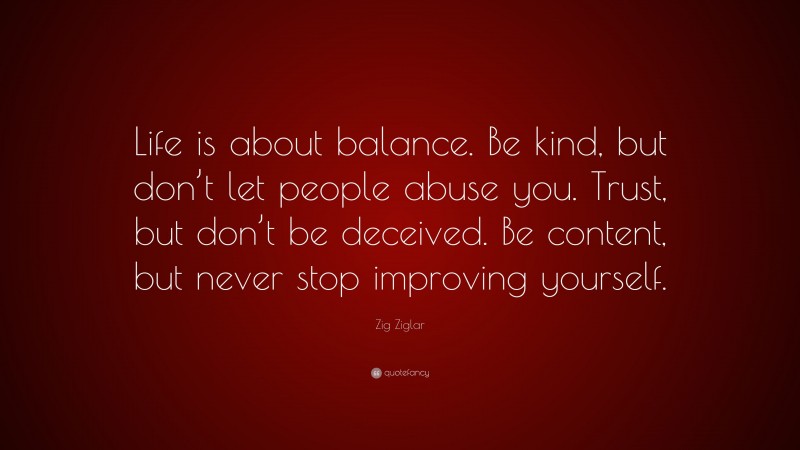 Zig Ziglar Quote: “Life is about balance. Be kind, but don’t let people abuse you. Trust, but don’t be deceived. Be content, but never stop improving yourself.”
