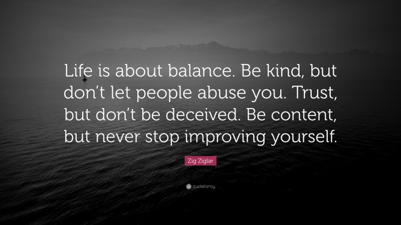 Zig Ziglar Quote: “Life is about balance. Be kind, but don’t let people abuse you. Trust, but don’t be deceived. Be content, but never stop improving yourself.”