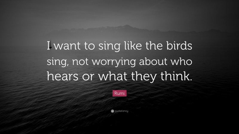 Rumi Quote: “I want to sing like the birds sing, not worrying about who hears or what they think.”