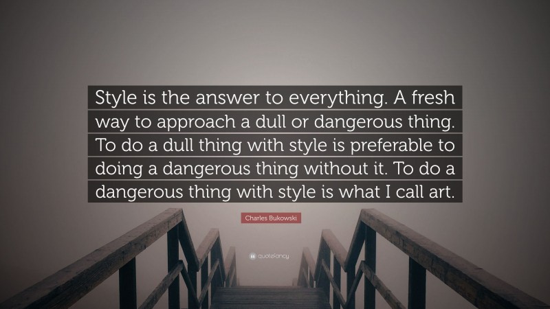 Charles Bukowski Quote: “Style is the answer to everything. A fresh way to approach a dull or dangerous thing. To do a dull thing with style is preferable to doing a dangerous thing without it. To do a dangerous thing with style is what I call art.”