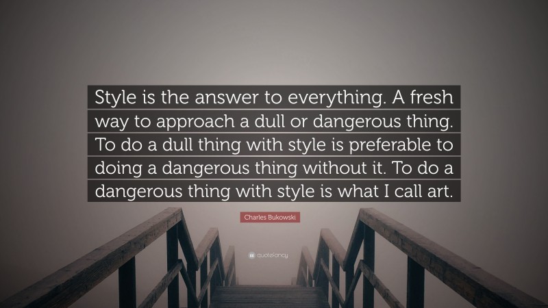 Charles Bukowski Quote: “Style is the answer to everything. A fresh way to approach a dull or dangerous thing. To do a dull thing with style is preferable to doing a dangerous thing without it. To do a dangerous thing with style is what I call art.”