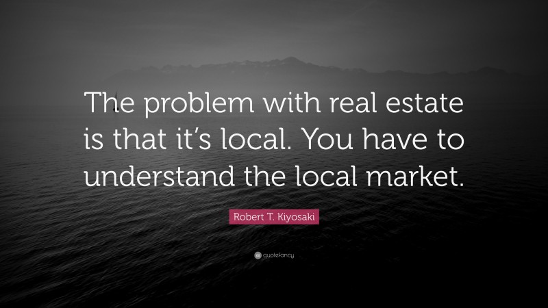 Robert T. Kiyosaki Quote: “The problem with real estate is that it’s local. You have to understand the local market.”