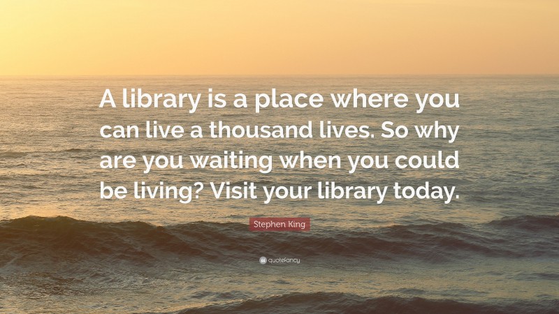 Stephen King Quote: “A library is a place where you can live a thousand lives. So why are you waiting when you could be living? Visit your library today.”