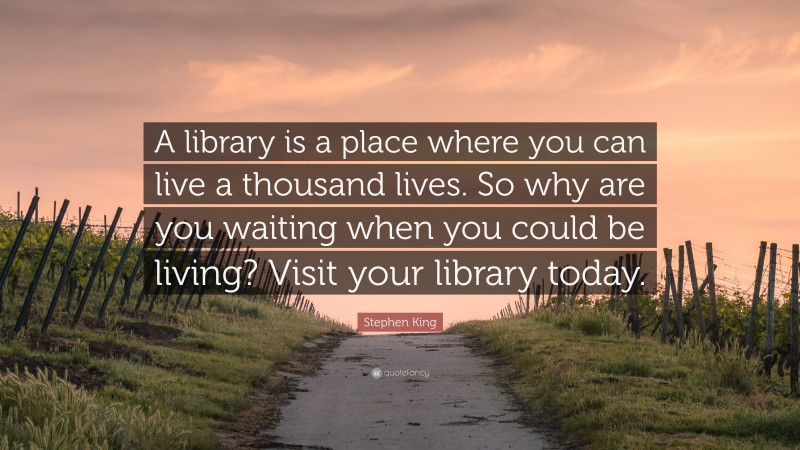Stephen King Quote: “A library is a place where you can live a thousand lives. So why are you waiting when you could be living? Visit your library today.”