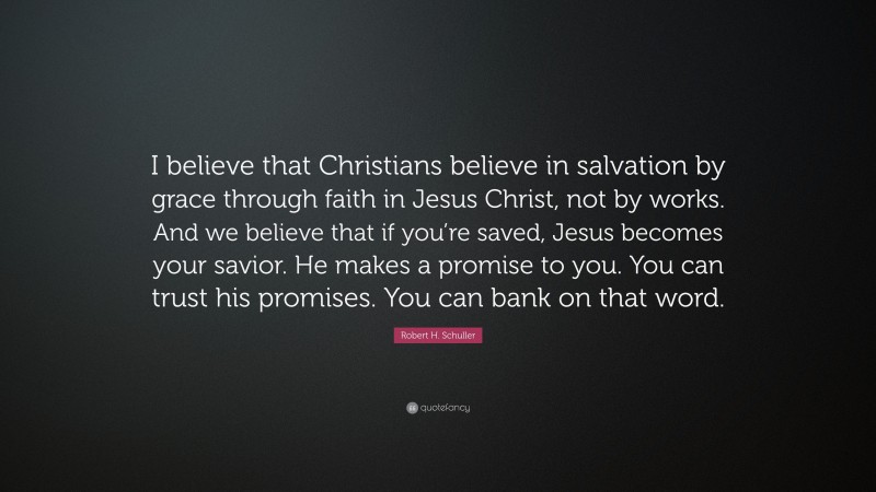 Robert H. Schuller Quote: “I believe that Christians believe in salvation by grace through faith in Jesus Christ, not by works. And we believe that if you’re saved, Jesus becomes your savior. He makes a promise to you. You can trust his promises. You can bank on that word.”