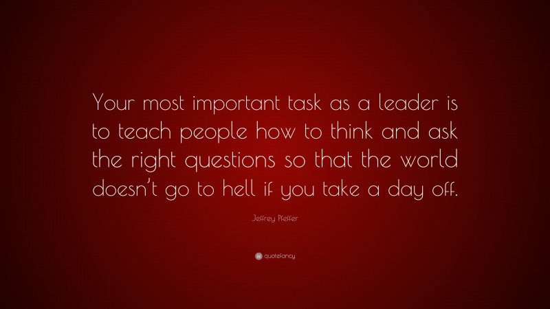 Jeffrey Pfeffer Quote: “Your most important task as a leader is to teach people how to think and ask the right questions so that the world doesn’t go to hell if you take a day off.”