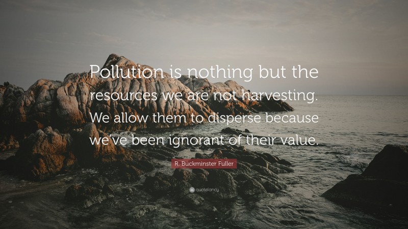 R. Buckminster Fuller Quote: “Pollution is nothing but the resources we are not harvesting. We allow them to disperse because we’ve been ignorant of their value.”