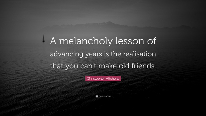 Christopher Hitchens Quote: “A melancholy lesson of advancing years is the realisation that you can’t make old friends.”