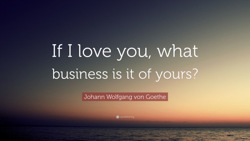 Johann Wolfgang von Goethe Quote: “If I love you, what business is it of yours?”