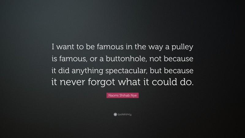 Naomi Shihab Nye Quote: “I want to be famous in the way a pulley is famous, or a buttonhole, not because it did anything spectacular, but because it never forgot what it could do.”