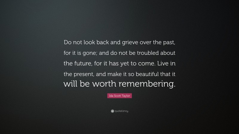 Ida Scott Taylor Quote: “Do not look back and grieve over the past, for it is gone; and do not be troubled about the future, for it has yet to come. Live in the present, and make it so beautiful that it will be worth remembering.”