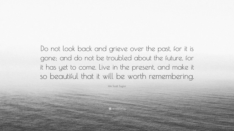 Ida Scott Taylor Quote: “Do not look back and grieve over the past, for it is gone; and do not be troubled about the future, for it has yet to come. Live in the present, and make it so beautiful that it will be worth remembering.”