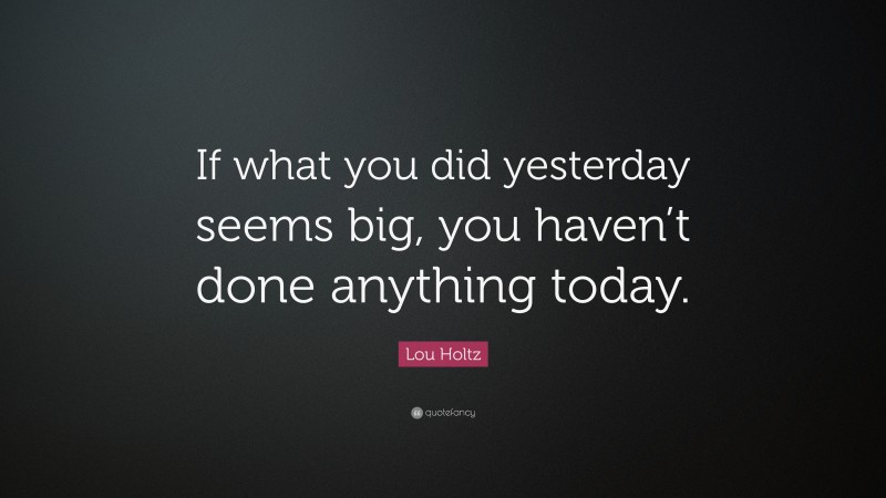Lou Holtz Quote: “If what you did yesterday seems big, you haven’t done anything today.”