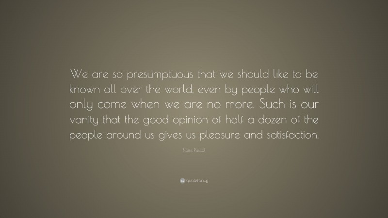 Blaise Pascal Quote: “We are so presumptuous that we should like to be known all over the world, even by people who will only come when we are no more. Such is our vanity that the good opinion of half a dozen of the people around us gives us pleasure and satisfaction.”