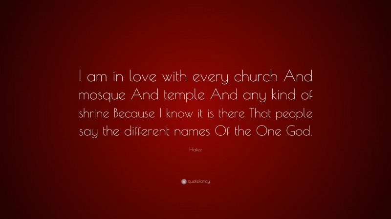 Hafez Quote: “I am in love with every church And mosque And temple And any kind of shrine Because I know it is there That people say the different names Of the One God.”