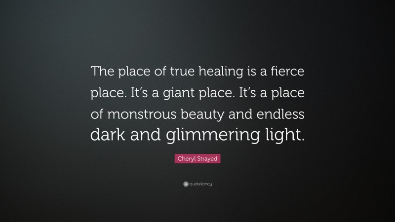 Cheryl Strayed Quote: “The place of true healing is a fierce place. It’s a giant place. It’s a place of monstrous beauty and endless dark and glimmering light.”