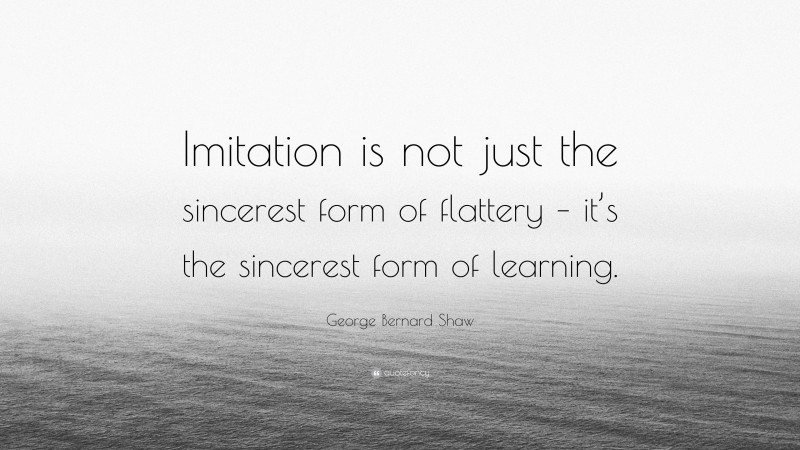 George Bernard Shaw Quote: “Imitation is not just the sincerest form of flattery – it’s the sincerest form of learning.”