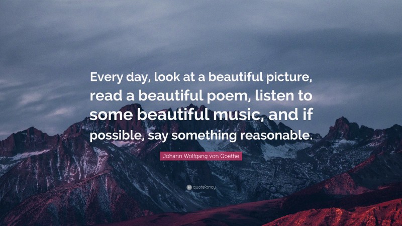 Johann Wolfgang von Goethe Quote: “Every day, look at a beautiful picture, read a beautiful poem, listen to some beautiful music, and if possible, say something reasonable.”