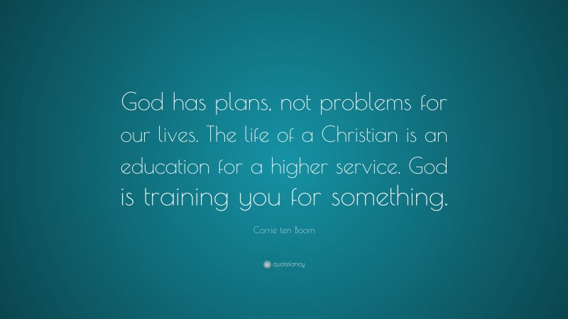 Corrie ten Boom Quote: “God has plans, not problems for our lives. The life of a Christian is an education for a higher service. God is training you for something.”