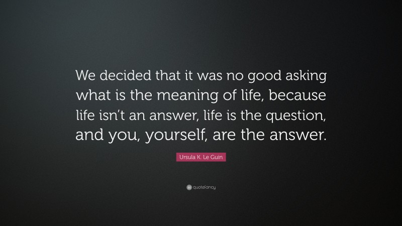 Ursula K. Le Guin Quote: “We decided that it was no good asking what is the meaning of life, because life isn’t an answer, life is the question, and you, yourself, are the answer.”