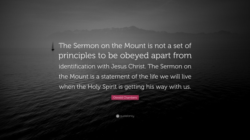 Oswald Chambers Quote: “The Sermon on the Mount is not a set of principles to be obeyed apart from identification with Jesus Christ. The Sermon on the Mount is a statement of the life we will live when the Holy Spirit is getting his way with us.”