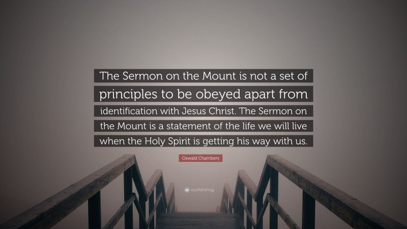 Oswald Chambers Quote: “The Sermon on the Mount is not a set of principles to be obeyed apart from identification with Jesus Christ. The Sermon on the Mount is a statement of the life we will live when the Holy Spirit is getting his way with us.”