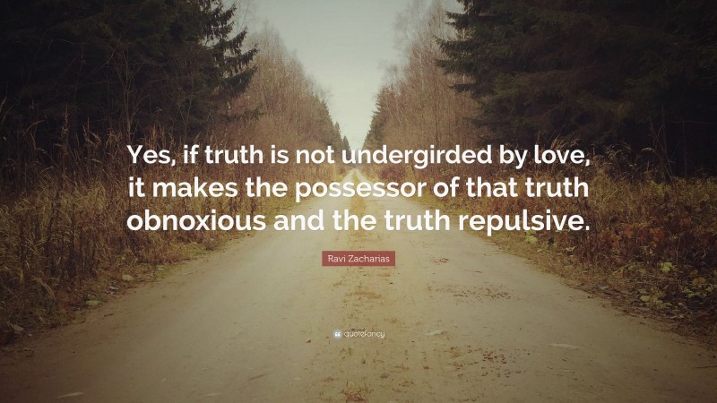 Ravi Zacharias Quote: “Yes, if truth is not undergirded by love, it makes the possessor of that truth obnoxious and the truth repulsive.”