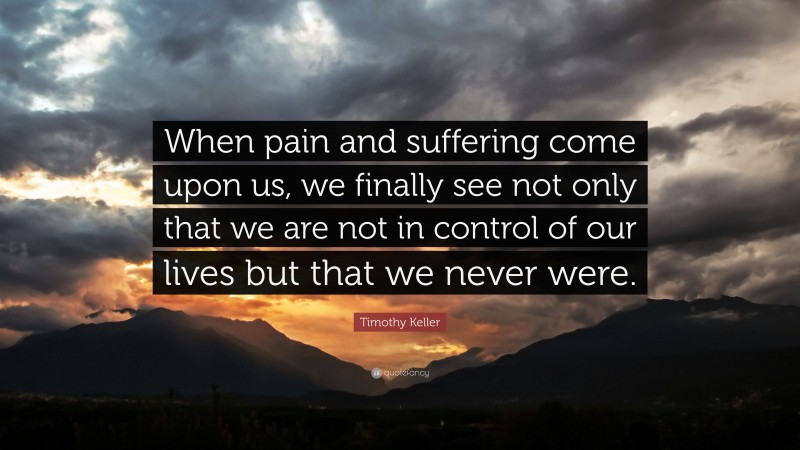 Timothy Keller Quote: “When pain and suffering come upon us, we finally see not only that we are not in control of our lives but that we never were.”