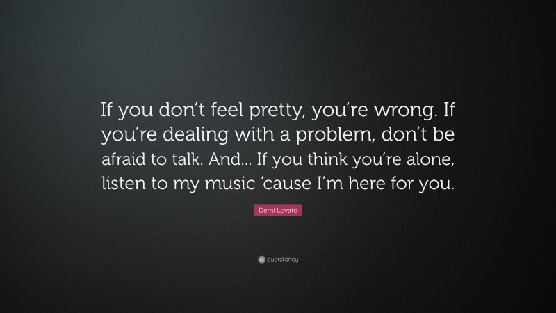 Demi Lovato Quote: “If you don’t feel pretty, you’re wrong. If you’re dealing with a problem, don’t be afraid to talk. And... If you think you’re alone, listen to my music ’cause I’m here for you.”