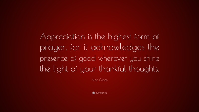 Alan Cohen Quote: “Appreciation is the highest form of prayer, for it acknowledges the presence of good wherever you shine the light of your thankful thoughts.”