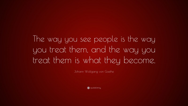 Johann Wolfgang von Goethe Quote: “The way you see people is the way you treat them, and the way you treat them is what they become.”
