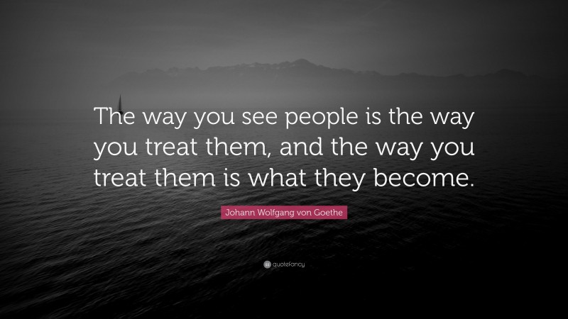 Johann Wolfgang von Goethe Quote: “The way you see people is the way you treat them, and the way you treat them is what they become.”