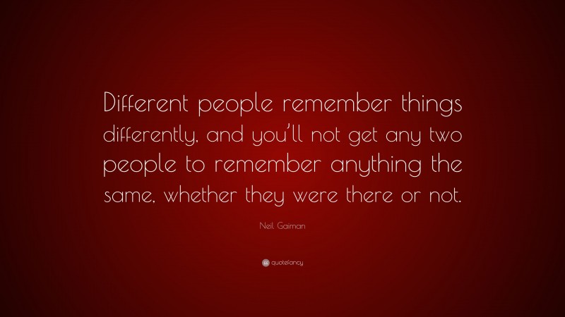 Neil Gaiman Quote: “Different people remember things differently, and you’ll not get any two people to remember anything the same, whether they were there or not.”