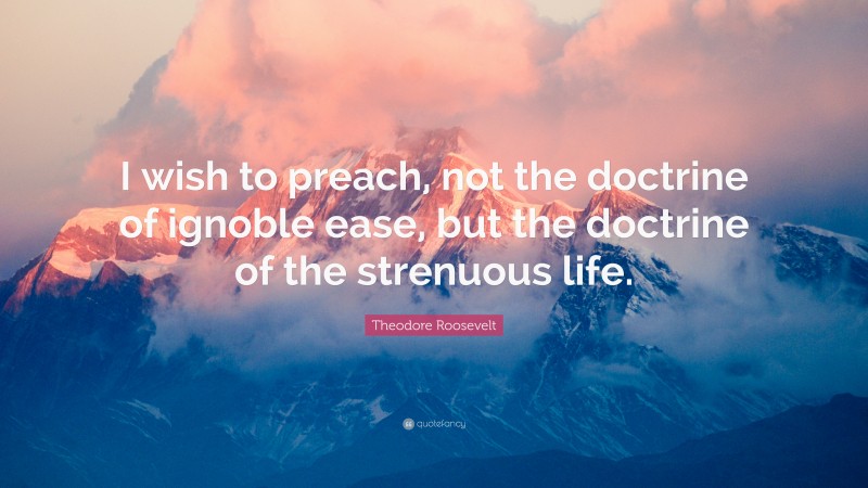 Theodore Roosevelt Quote: “I wish to preach, not the doctrine of ignoble ease, but the doctrine of the strenuous life.”