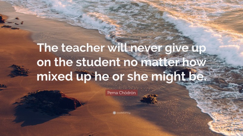 Pema Chödrön Quote: “The teacher will never give up on the student no ...