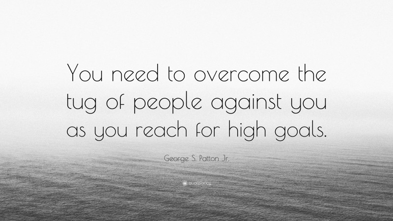 George S. Patton Jr. Quote: “You need to overcome the tug of people against you as you reach for high goals.”