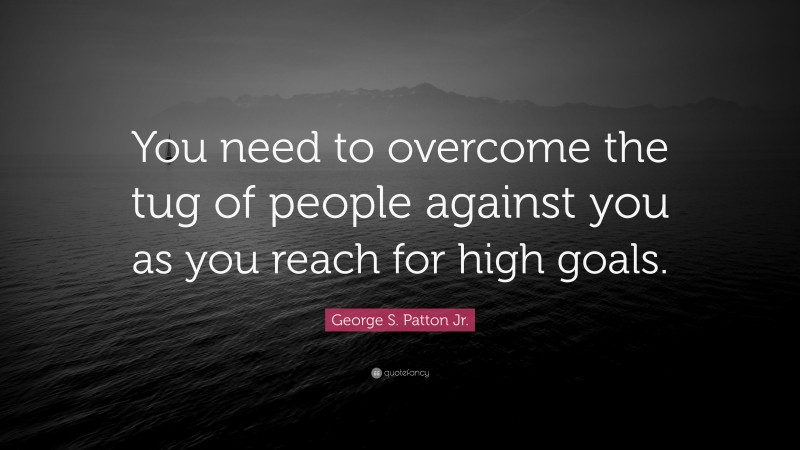 George S. Patton Jr. Quote: “You need to overcome the tug of people against you as you reach for high goals.”
