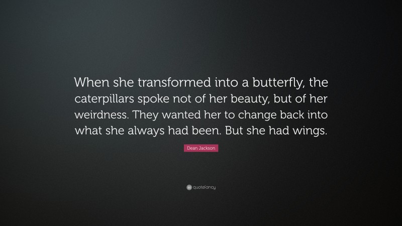 Dean Jackson Quote: “When she transformed into a butterfly, the caterpillars spoke not of her beauty, but of her weirdness. They wanted her to change back into what she always had been. But she had wings.”