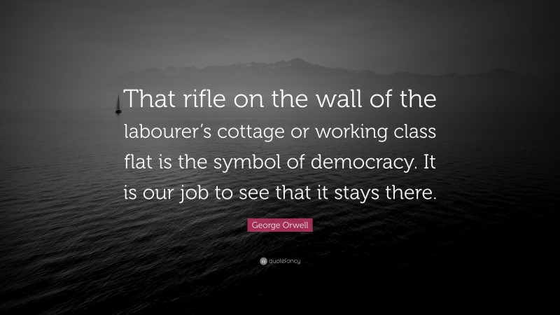 George Orwell Quote: “That rifle on the wall of the labourer’s cottage or working class flat is the symbol of democracy. It is our job to see that it stays there.”
