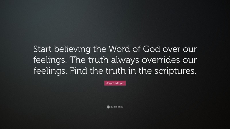 Joyce Meyer Quote: “Start believing the Word of God over our feelings. The truth always overrides our feelings. Find the truth in the scriptures.”