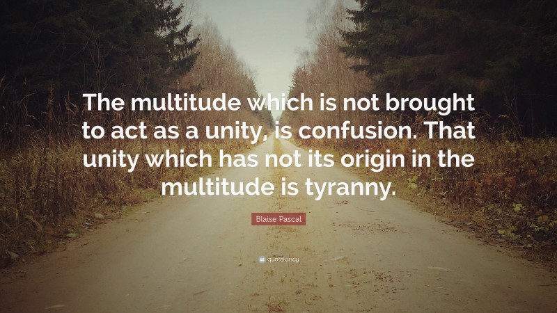 Blaise Pascal Quote: “The multitude which is not brought to act as a unity, is confusion. That unity which has not its origin in the multitude is tyranny.”