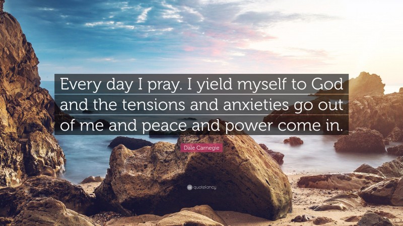 Dale Carnegie Quote: “Every day I pray. I yield myself to God and the tensions and anxieties go out of me and peace and power come in.”